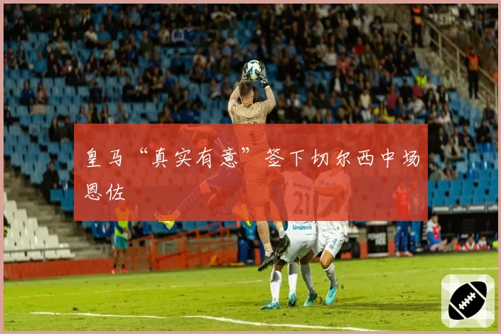 皇马“真实有意”签下切尔西中场恩佐