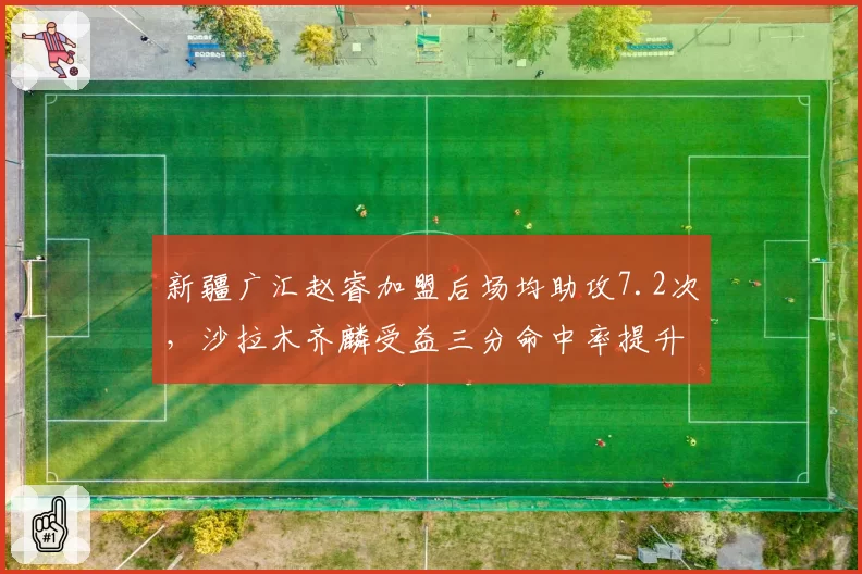 新疆广汇赵睿加盟后场均助攻7.2次，沙拉木齐麟受益三分命中率提升至42%